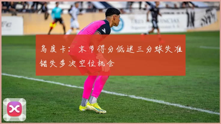 乌度卡：末节得分低迷三分球失准错失多次空位机会