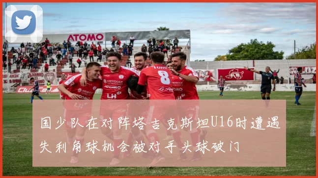 国少队在对阵塔吉克斯坦U16时遭遇失利角球机会被对手头球破门