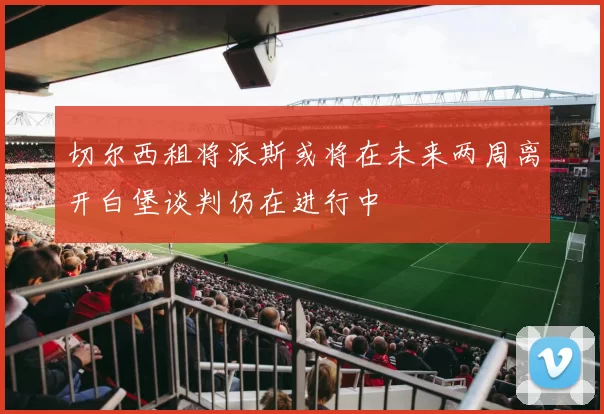 切尔西租将派斯或将在未来两周离开白堡谈判仍在进行中