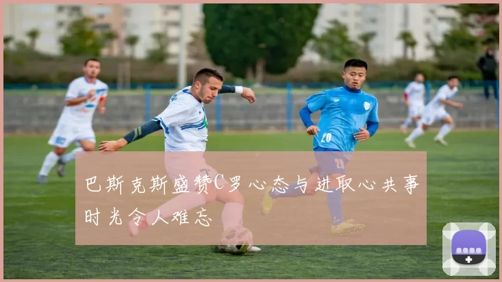 巴斯克斯盛赞C罗心态与进取心共事时光令人难忘