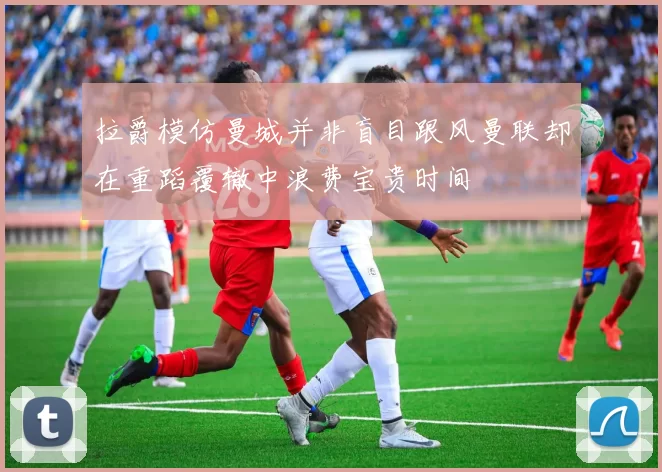 拉爵模仿曼城并非盲目跟风曼联却在重蹈覆辙中浪费宝贵时间