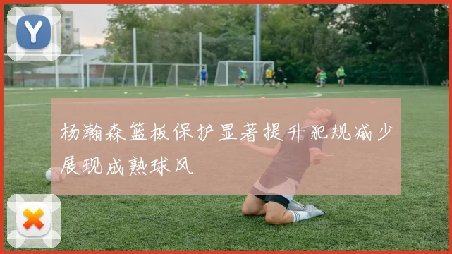 杨瀚森篮板保护显著提升犯规减少展现成熟球风