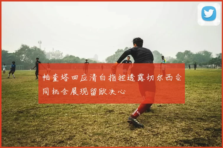 帕奎塔回应清白指控透露切尔西合同机会展现留欧决心