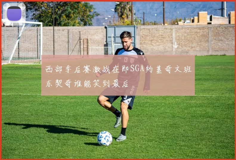 西部季后赛激战在即SGA约基奇文班东契奇谁能笑到最后