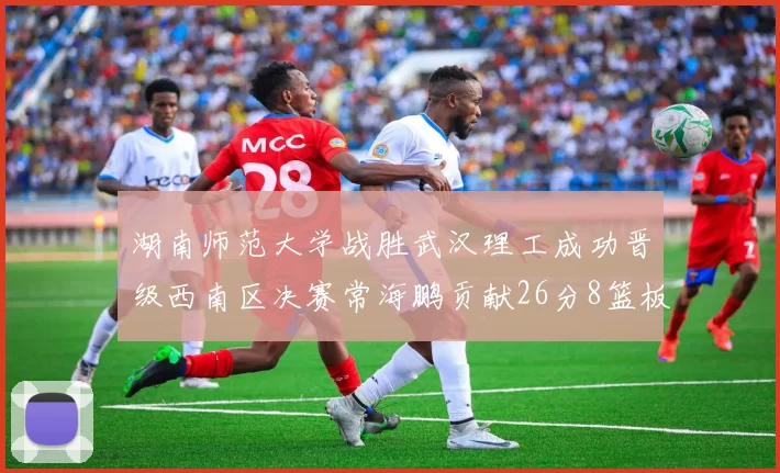 湖南师范大学战胜武汉理工成功晋级西南区决赛常海鹏贡献26分8篮板韩雨琛得21分
