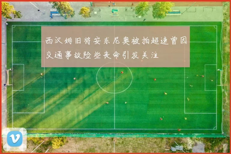西汉姆旧将安东尼奥被拍超速曾因交通事故险些丧命引发关注